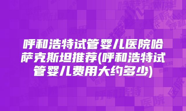 呼和浩特试管婴儿医院哈萨克斯坦推荐(呼和浩特试管婴儿费用大约多少)