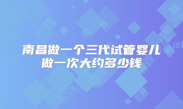 南昌做一个三代试管婴儿做一次大约多少钱