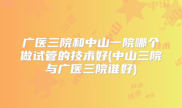 广医三院和中山一院哪个做试管的技术好(中山三院与广医三院谁好)