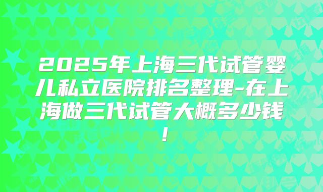 2025年上海三代试管婴儿私立医院排名整理-在上海做三代试管大概多少钱!