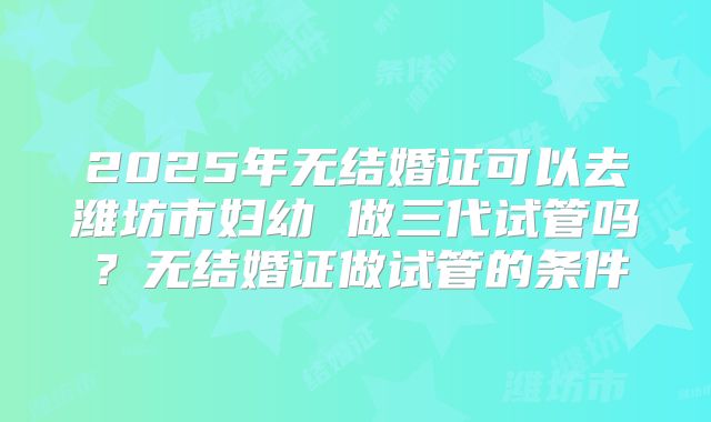 2025年无结婚证可以去潍坊市妇幼 做三代试管吗?无结婚证做试管的条件