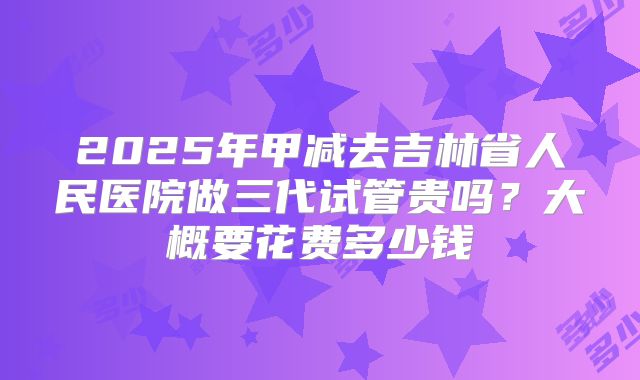 2025年甲减去吉林省人民医院做三代试管贵吗？大概要花费多少钱