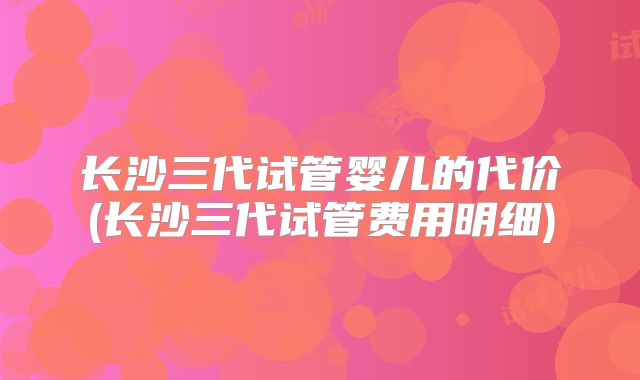 长沙三代试管婴儿的代价(长沙三代试管费用明细)