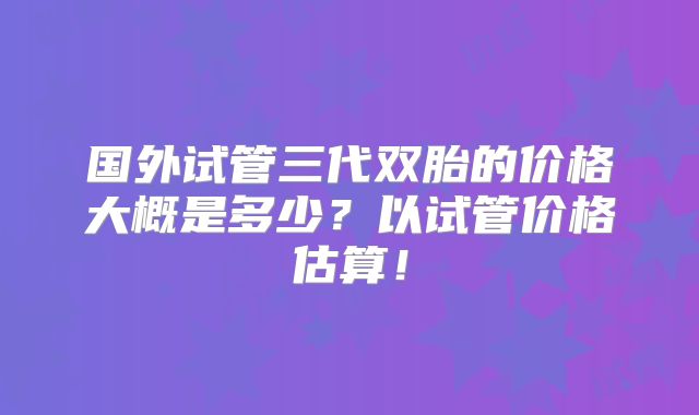 国外试管三代双胎的价格大概是多少?以试管价格估算!
