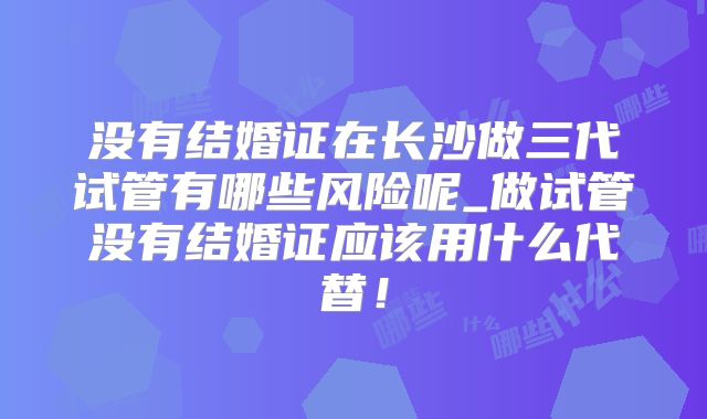 没有结婚证在长沙做三代试管有哪些风险呢_做试管没有结婚证应该用什么代替！