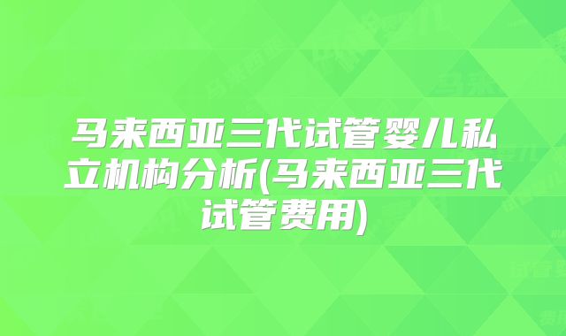 马来西亚三代试管婴儿私立机构分析(马来西亚三代试管费用)