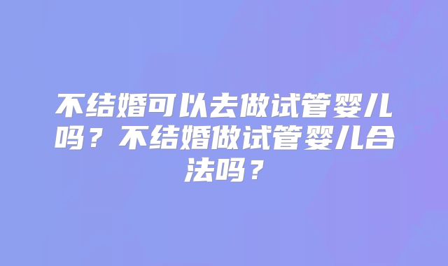 不结婚可以去做试管婴儿吗?不结婚做试管婴儿合法吗?