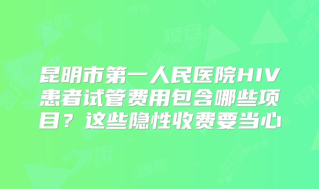 昆明市第一人民医院HIV患者试管费用包含哪些项目？这些隐性收费要当心