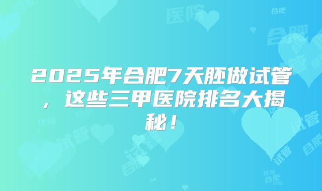 2025年合肥7天胚做试管，这些三甲医院排名大揭秘！