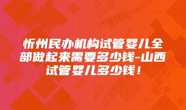 忻州民办机构试管婴儿全部做起来需要多少钱-山西试管婴儿多少钱！