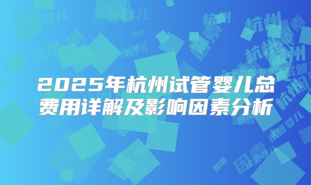 2025年杭州试管婴儿总费用详解及影响因素分析