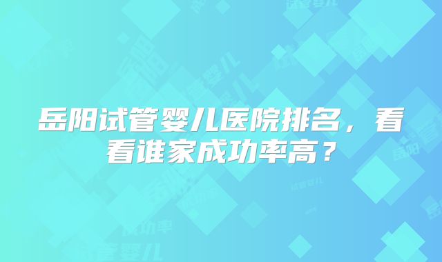 岳阳试管婴儿医院排名，看看谁家成功率高？