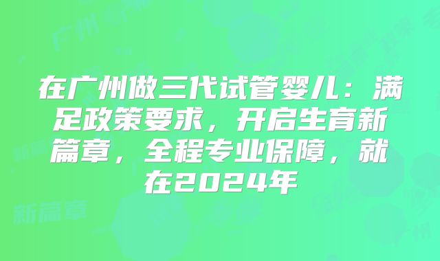 在广州做三代试管婴儿:满足政策要求,开启生育新篇章,全程专业保障,就在2024年