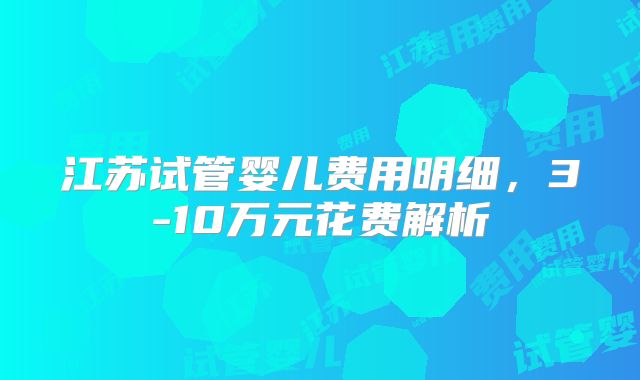 江苏试管婴儿费用明细，3-10万元花费解析