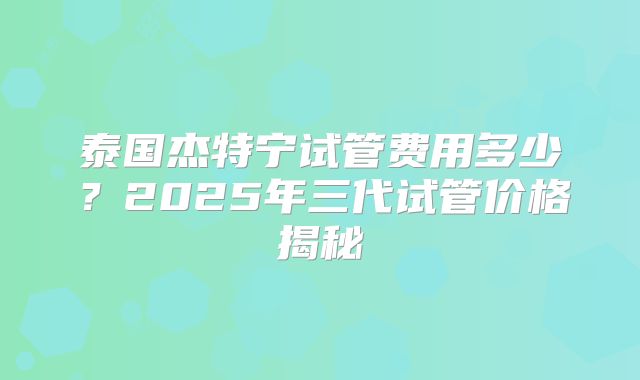 泰国杰特宁试管费用多少？2025年三代试管价格揭秘
