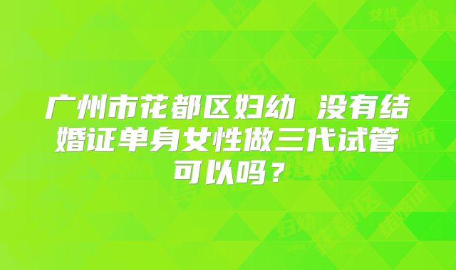 广州市花都区妇幼 没有结婚证单身女性做三代试管可以吗?