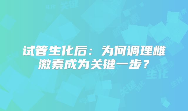 试管生化后：为何调理雌激素成为关键一步？