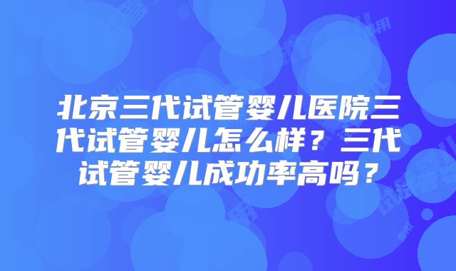 北京三代试管婴儿医院三代试管婴儿怎么样?三代试管婴儿成功率高吗?