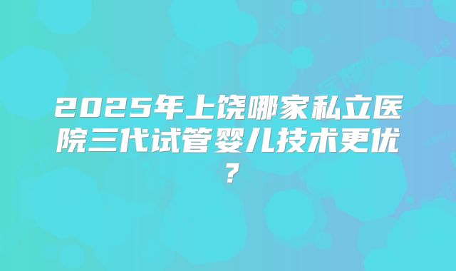 2025年上饶哪家私立医院三代试管婴儿技术更优?