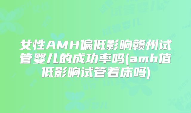 女性AMH偏低影响赣州试管婴儿的成功率吗(amh值低影响试管着床吗)