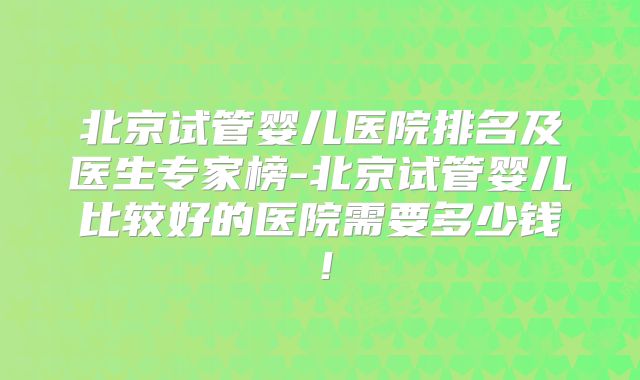 北京试管婴儿医院排名及医生专家榜-北京试管婴儿比较好的医院需要多少钱！