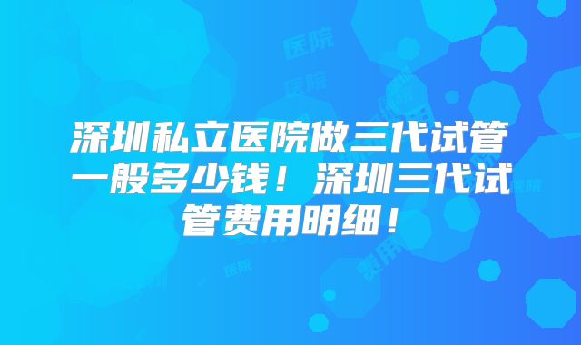 深圳私立医院做三代试管一般多少钱！深圳三代试管费用明细！
