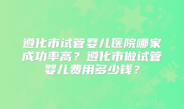 遵化市试管婴儿医院哪家成功率高?遵化市做试管婴儿费用多少钱?