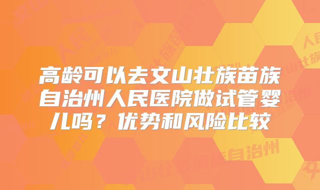 高龄可以去文山壮族苗族自治州人民医院做试管婴儿吗?优势和风险比较