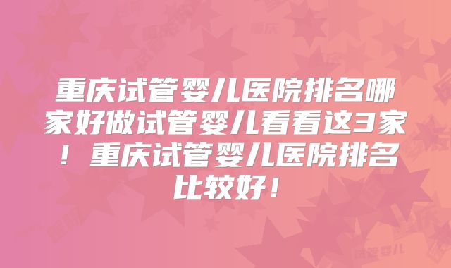 重庆试管婴儿医院排名哪家好做试管婴儿看看这3家!重庆试管婴儿医院排名比较好!