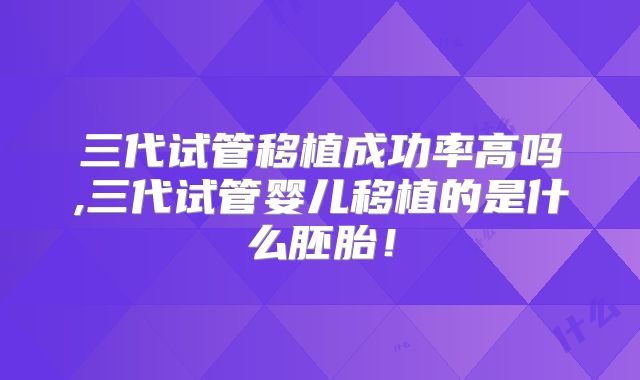 三代试管移植成功率高吗,三代试管婴儿移植的是什么胚胎！