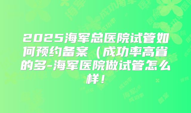 2025海军总医院试管如何预约备案(成功率高省的多-海军医院做试管怎么样!