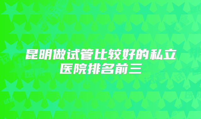 昆明做试管比较好的私立医院排名前三