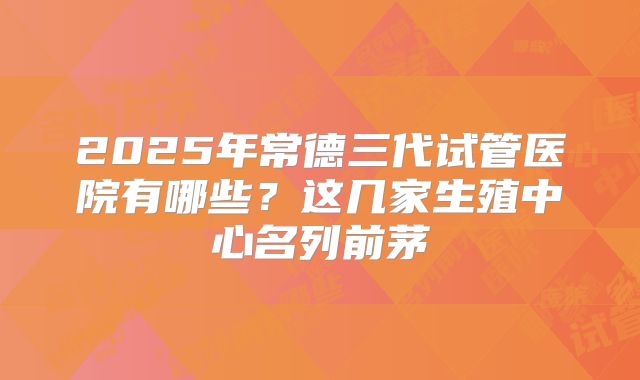 2025年常德三代试管医院有哪些?这几家生殖中心名列前茅