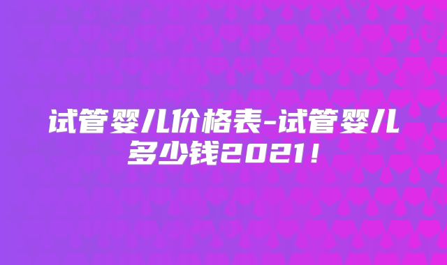试管婴儿价格表-试管婴儿多少钱2021!