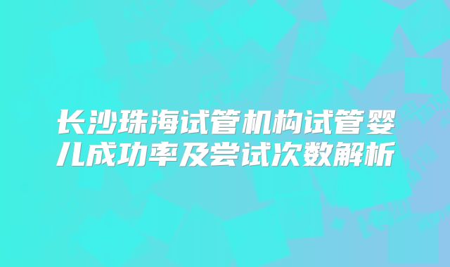 长沙珠海试管机构试管婴儿成功率及尝试次数解析