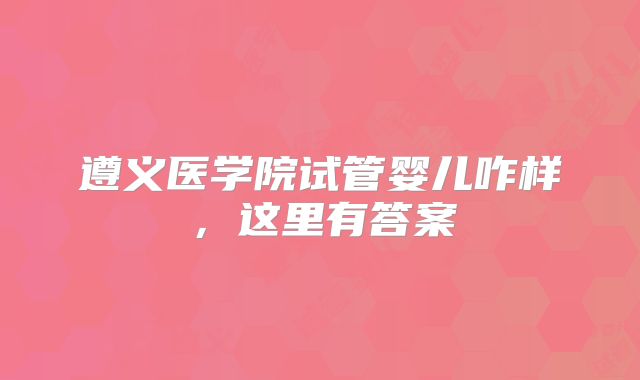 遵义医学院试管婴儿咋样，这里有答案