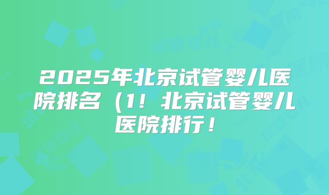 2025年北京试管婴儿医院排名（1！北京试管婴儿医院排行！