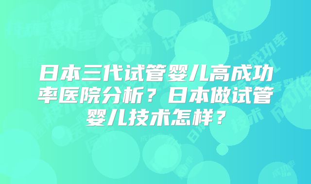日本三代试管婴儿高成功率医院分析？日本做试管婴儿技术怎样？