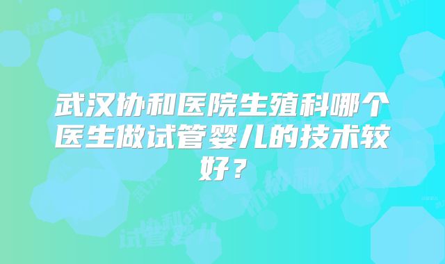 武汉协和医院生殖科哪个医生做试管婴儿的技术较好?