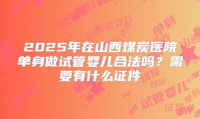 2025年在山西煤炭医院单身做试管婴儿合法吗?需要有什么证件