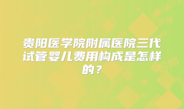 贵阳医学院附属医院三代试管婴儿费用构成是怎样的?