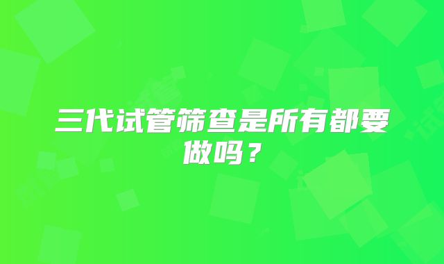 三代试管筛查是所有都要做吗?