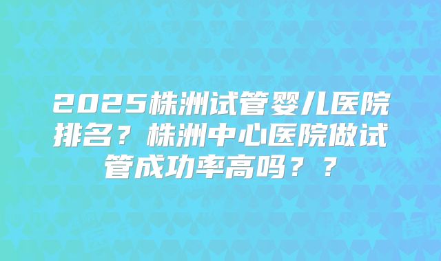 2025株洲试管婴儿医院排名？株洲中心医院做试管成功率高吗？？
