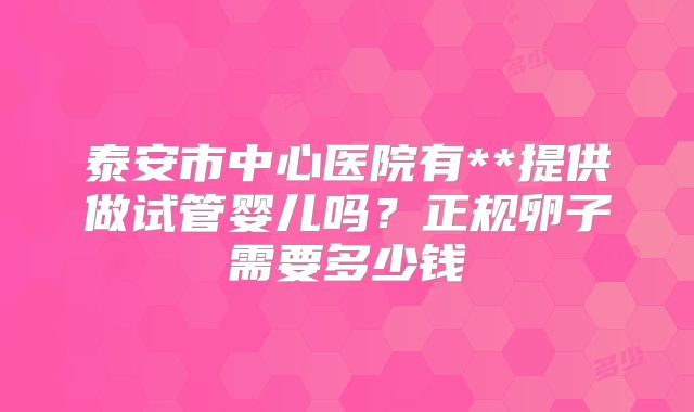 泰安市中心医院有**提供做试管婴儿吗？正规卵子需要多少钱