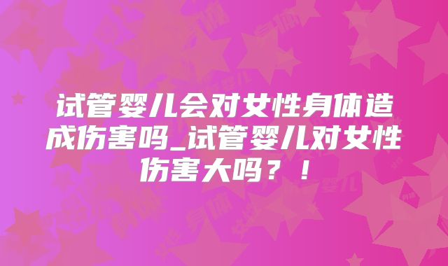 试管婴儿会对女性身体造成伤害吗_试管婴儿对女性伤害大吗？！