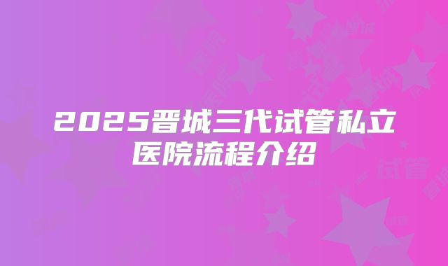 2025晋城三代试管私立医院流程介绍
