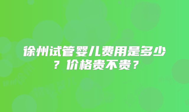 徐州试管婴儿费用是多少？价格贵不贵？