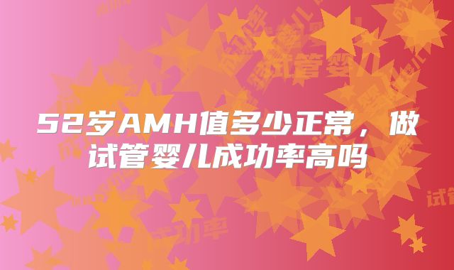 52岁AMH值多少正常,做试管婴儿成功率高吗