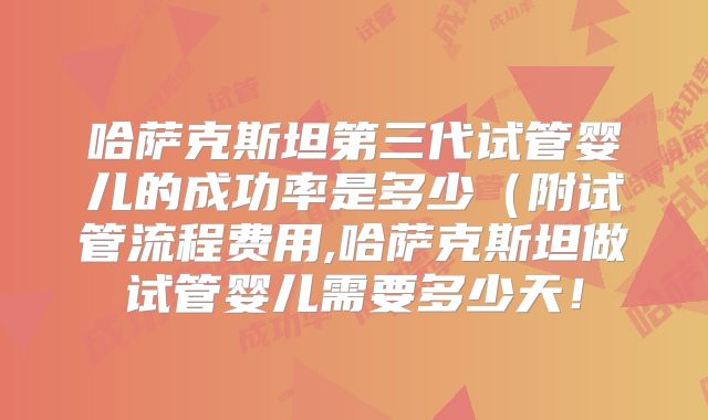 哈萨克斯坦第三代试管婴儿的成功率是多少(附试管流程费用,哈萨克斯坦做试管婴儿需要多少天!