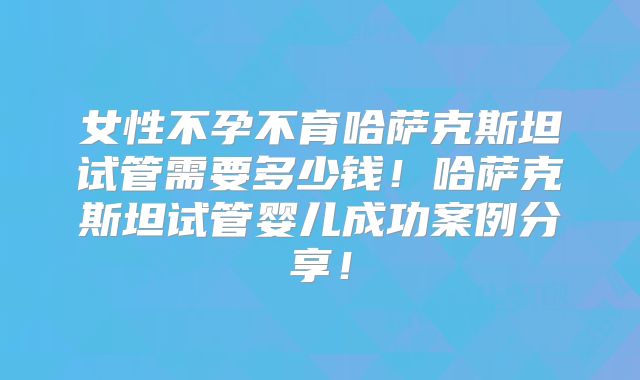 女性不孕不育哈萨克斯坦试管需要多少钱!哈萨克斯坦试管婴儿成功案例分享!